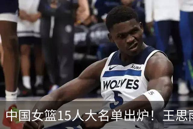 中国女篮15人大名单出炉！王思雨领衔，2米26女篮姚明在列，无人挑大梁，呼吁征召李梦！