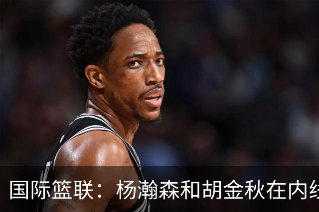 国际篮联：杨瀚森和胡金秋在内线站稳脚跟 中国队篮板和内线得分将压倒对手